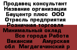 Продавец-консультант › Название организации ­ Бауцентр плюс, ООО › Отрасль предприятия ­ Розничная торговля › Минимальный оклад ­ 22 500 - Все города Работа » Вакансии   . Амурская обл.,Магдагачинский р-н